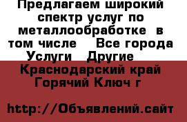 Предлагаем широкий спектр услуг по металлообработке, в том числе: - Все города Услуги » Другие   . Краснодарский край,Горячий Ключ г.